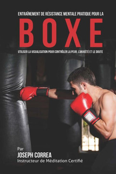 Entrainement de Resistance Mentale Pratique pour la Boxe: Utiliser la Visualisation pour Controler la Peur, l'Anxiete et Le Doute