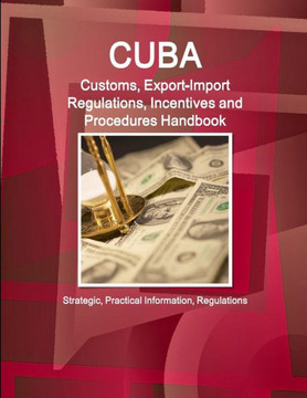 Cuba Customs, Export-Import Regulations, Incentives and Procedures Handbook - Strategic, Practical Information, Regulations