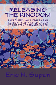 Releasing The Kingdom: Exercising Your Rights and Authority as a Child of God for Heaven to Invade Earth