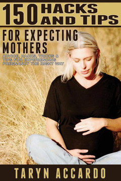 150 Hacks & Tips For Expecting Mothers: Advice, Hacks, Tricks & Tips For Experiencing Pregnancy The Right Way