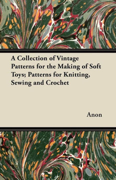 A Collection of Vintage Patterns for the Making of Soft Toys; Patterns for Knitting, Sewing and Crochet A Collection of Vintage Patterns for the Making of Soft Toys; Patterns for Knitting, Sewing and Crochet