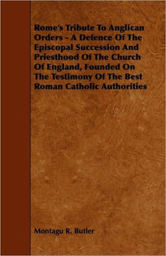 Rome's Tribute to Anglican Orders - A Defence of the Episcopal Succession and Priesthood of the Church of England, Founded on the Testimony of the Bes