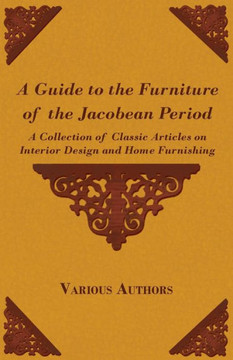 A Guide to the Furniture of the Jacobean Period - A Collection of Classic Articles on Interior Design and Home Furnishing A Guide to the Furniture of the Jacobean Period - A Collection of Classic Articles on Interior Design and Home Furnishing