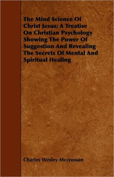 The Mind Science Of Christ Jesus; A Treatise On Christian Psychology Showing The Power Of Suggestion And Revealing The Secrets Of Mental And Spiritual
