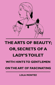 The Arts Of Beauty; Or, Secrets Of A Lady's Toilet - With Hints To Gentlemen On The Art Of Fascinating - 9781444646542