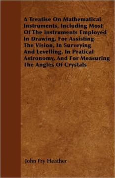 A Treatise On Mathematical Instruments, Including Most Of The Instruments Employed In Drawing, For Assisting The Vision, In Surveying And Levelling, I