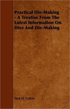Practical Die-Making - A Treatise from the Latest Information on Dies and Die-Making - 9781444632651