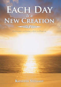 Each Day Is a New Creation: Guidelines on Living a Life of Purpose - 9781452564074