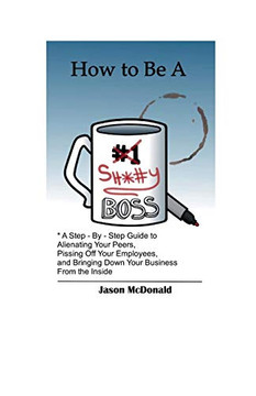 How to Be a Sh*#y Boss : A Step by Step Guide to Alienating Your Peers, Pissing Off Your Employees, and Bringing Down Your Business from the Inside