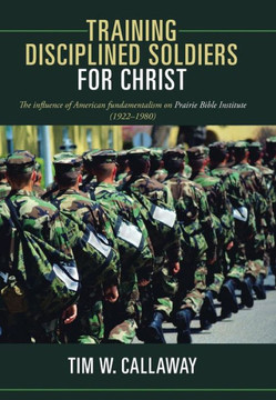 Training Disciplined Soldiers for Christ: The Influence of American Fundamentalism on Prairie Bible Institute (1922-1980) - 9781449789886