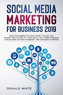 SOCIAL MEDIA MARKETING FOR BUSINESS 2019: NEW STRATEGIES TO MAKE MONEY ONLINE AND SHAPE THE FUTURE OF YOUR SMALL OR LARGE BUSINESS CAPITALIZING ON NEW FACEBOOK AND INSTAGRAM TRENDS