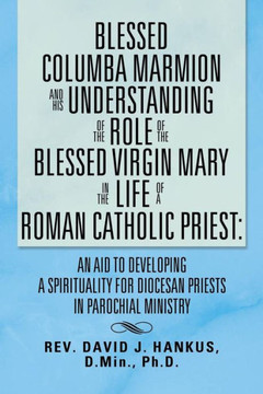 Blessed Columba Marmion and His Understanding of the Role of the Blessed Virgin Mary in the Life of a Roman Catholic Priest: An Aid to Developing a Sp - 9781483631905