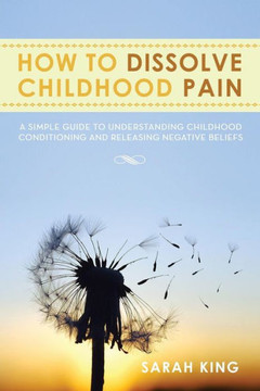 How to Dissolve Childhood Pain: A Simple Guide to Understanding Childhood Conditioning and Releasing Negative Beliefs - 9781483643403