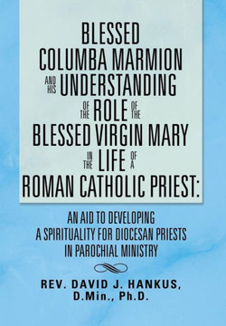 Blessed Columba Marmion and His Understanding of the Role of the Blessed Virgin Mary in the Life of a Roman Catholic Priest: An Aid to Developing a Sp - 9781483631912