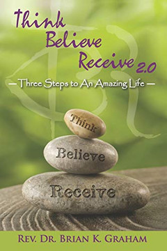 Think, Believe, Receive 2.0: Three Steps To An Amazing Life Think, Believe, Receive 2.0: Three Steps To An Amazing Life