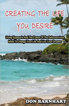 Creating The Life You Desire: Using Hypnosis And The Power Of The Subconscious Mind To Change Your Life And Live Your Dreams.