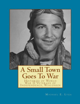 A Small Town Goes To War: Histories of the World War II Veterans of Independence, Wisconsin