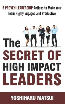 The Secret Of High Impact Leaders : 5 Proven Leadership Actions To Make Your Team Highly Engaged And Productive.
