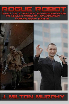 ROGUE ROBOT, Diary of a Robot's Transformation to Human Form: Robot Transforms Into Human Form By Scavenging Human Body Parts