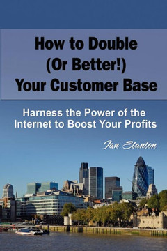 How to Double (Or Better!) Your Customer Base: Harness the Power of the Internet to Boost Your Profits
