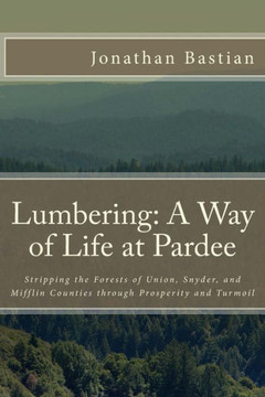 Lumbering: A Way of Life at Pardee: Stripping the Forests of Union, Snyder, and Mifflin Counties through Prosperity and Turmoil
