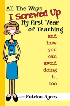 All the Ways I Screwed Up My First Year of Teaching: and How You Can Avoid Doing It, Too