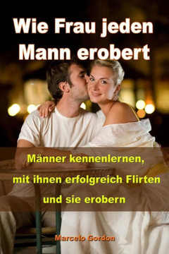 Wie Frau jeden Mann erobert: M??ner kennenlernen, mit ihnen erfolgreich flirten und sie erobern