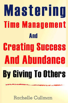 Mastering Time Management And Creating Success And Abundance By Giving To Othe