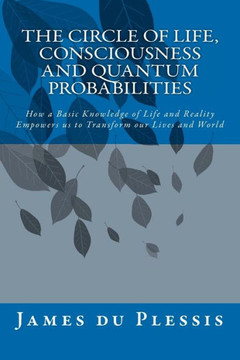 The Circle of Life, Consciousness and Quantum Probabilities: How a Basic Knowledge of Life and Reality Empowers us to Transform our Lives and World