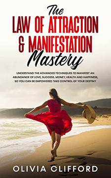 The Law Of Attraction & Manifestation Mastery : Understand The Advanced Techniques To Manifest An Abundance Of Love, Success, Money, Health And Happiness, So You Can Be Empowered To Take Control Of Your Destiny