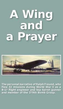 A Wing and a Prayer: The Personal Narrative of Ralph Freund Who Flew 32 Missions Over Europe During WWII A Wing and a Prayer: The Personal Narrative of Ralph Freund Who Flew 32 Missions Over Europe During WWII