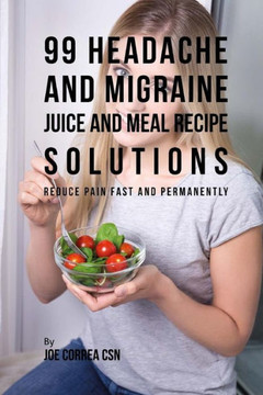 99 Headache and Migraine Juice and Meal Recipe Solutions: Reduce Pain Fast and Permanently