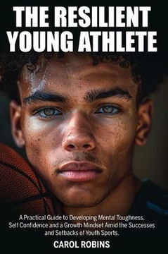 The Resilient Young Athlete: A Practical Guide to Developing Mental Toughness, Self Confidence, and a Growth Mindset Amid the Success and Setbacks