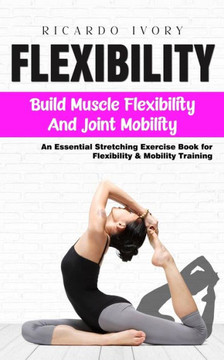 Flexibility: Build Muscle Flexibility and Joint Mobility (An Essential Stretching Exercise Book for Flexibility & Mobility Training
