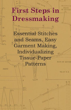 First Steps In Dressmaking: Essential Stitches And Seams, Easy Garment Making, Individualizing Tissue-Paper Patterns