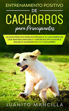 Entrenamiento Positivo De Cachorros Para Principiantes: La Guía Práctica Para Entrenar a tu Cachorro de Una Manera Amigable y Amorosa Sin Causarle Dolor o Sufrimiento a tu Cachorro (Spanish Edition)