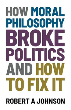 How Moral Philosophy Broke Politics: And How To Fix It