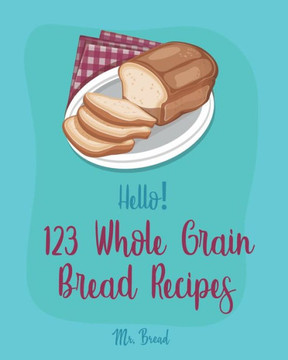 Hello! 123 Whole Grain Bread Recipes: Best Whole Grain Bread Cookbook Ever For Beginners [Book 1]