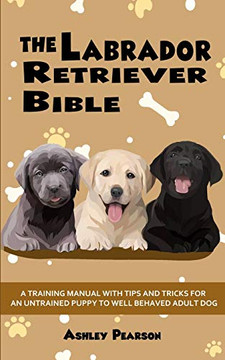 The Labrador Retriever Bible - a Beginners Training Manual with Tips and Tricks for an Untrained Puppy to Well Behaved Adult Dog