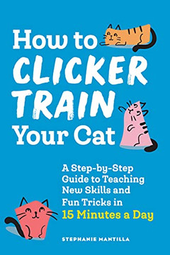 How To Clicker Train Your Cat: A Step-By-Step Guide To Teaching New Skills And Fun Tricks In 15 Minutes A Day