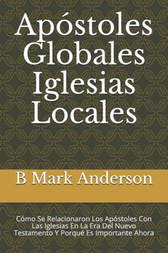 Apóstoles Globales Iglesias Locales: Cómo Se Relacionaron Los Apóstoles Con Las Iglesias En La Era Del Nuevo Testamento Y Porqué Es Importante Ahora (Spanish Edition)