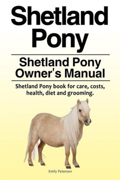 Shetland Pony. Shetland Pony Owner'S Manual. Shetland Pony Book For Care, Costs, Health, Diet And Grooming.