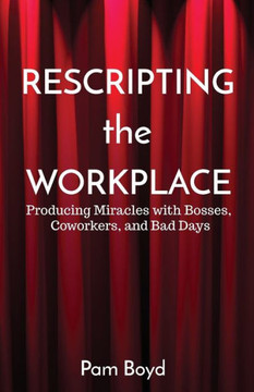 Rescripting The Workplace : Producing Miracles With Bosses, Coworkers, And Bad Days