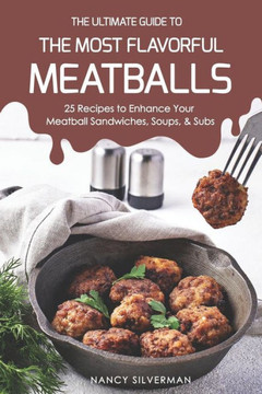The Ultimate Guide To The Most Flavorful Meatballs: 25 Recipes To Enhance Your Meatball Sandwiches, Soups, & Subs