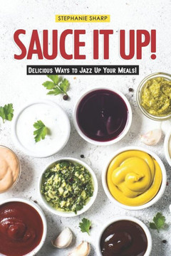Sauce It Up!: Delicious Ways To Jazz Up Your Meals!