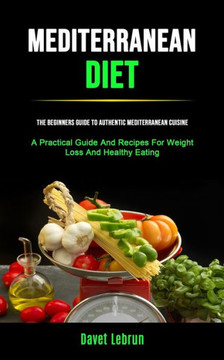 Mediterranean Diet : The Beginners Guide To Authentic Mediterranean Cuisine (A Practical Guide And Recipes For Weight Loss And Healthy Eating)