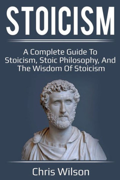 Stoicism : A Complete Guide To Stoicism, Stoic Philosophy, And The Wisdom Of Stoicism Stoicism : A Complete Guide To Stoicism, Stoic Philosophy, And The Wisdom Of Stoicism