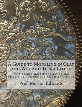 A Guide to Modeling in Clay and Wax and Terra Cotta: With Bronze and Silver Chasing and Embossing  Marble and Alabaster Carving