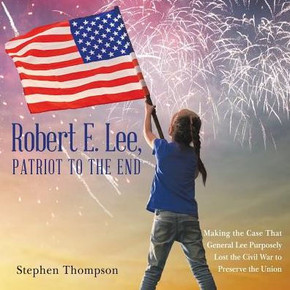 Robert E. Lee, Patriot To The End: Making The Case That General Lee Purposely Lost The Civil War To Preserve The Union