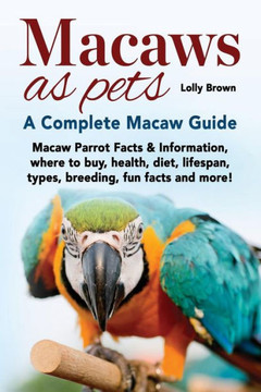 Macaws As Pets: Macaw Parrot Facts & Information, Where To Buy, Health, Diet, Lifespan, Types, Breeding, Fun Facts And More! A Complet Macaws As Pets: Macaw Parrot Facts & Information, Where To Buy, Health, Diet, Lifespan, Types, Breeding, Fun Facts And More! A Complet